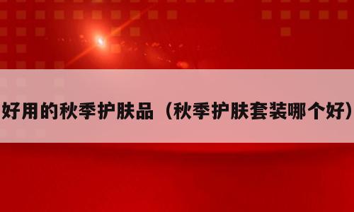 好用的秋季护肤品（秋季护肤套装哪个好）