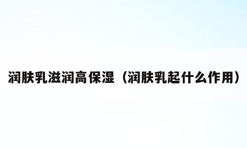 润肤乳滋润高保湿（润肤乳起什么作用）