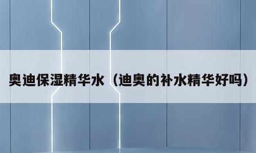 奥迪保湿精华水（迪奥的补水精华好吗）