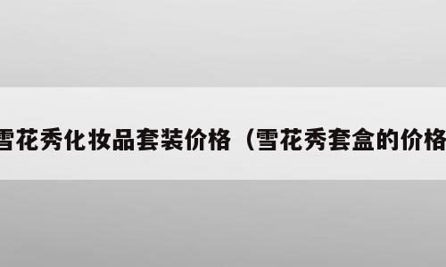 雪花秀化妆品套装价格（雪花秀套盒的价格）