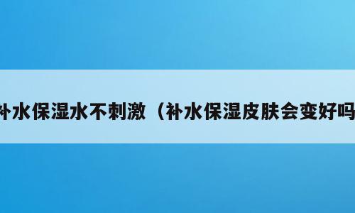 补水保湿水不刺激（补水保湿皮肤会变好吗）