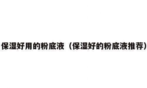 保湿好用的粉底液（保湿好的粉底液推荐）