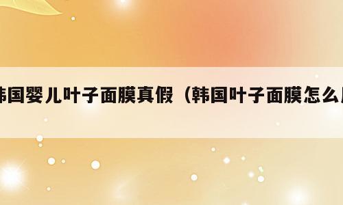韩国婴儿叶子面膜真假（韩国叶子面膜怎么用）