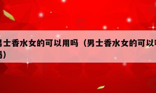 男士香水女的可以用吗（男士香水女的可以喷吗）
