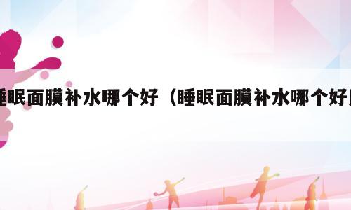 睡眠面膜补水哪个好（睡眠面膜补水哪个好用）