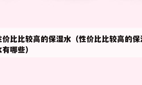 性价比比较高的保湿水（性价比比较高的保湿水有哪些）