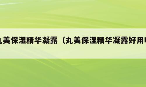 丸美保湿精华凝露（丸美保湿精华凝露好用吗）