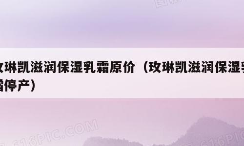 玫琳凯滋润保湿乳霜原价（玫琳凯滋润保湿乳霜停产）