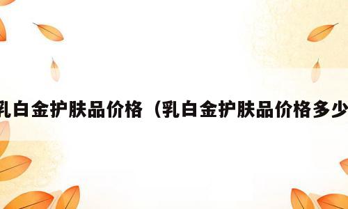 乳白金护肤品价格（乳白金护肤品价格多少）