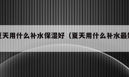 夏天用什么补水保湿好（夏天用什么补水最好）