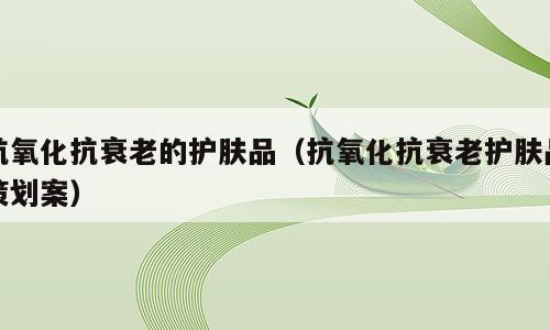 抗氧化抗衰老的护肤品（抗氧化抗衰老护肤品策划案）
