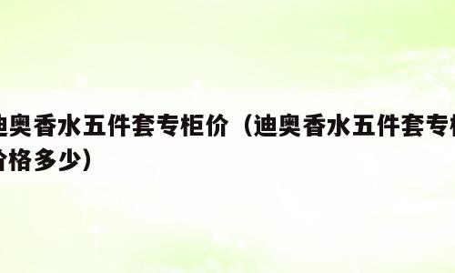 迪奥香水五件套专柜价（迪奥香水五件套专柜价格多少）