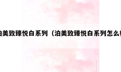 泊美致臻悦白系列（泊美致臻悦白系列怎么样）
