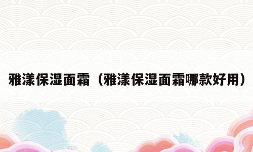 雅漾保湿面霜（雅漾保湿面霜哪款好用）