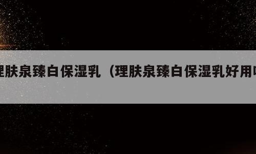 理肤泉臻白保湿乳（理肤泉臻白保湿乳好用吗）