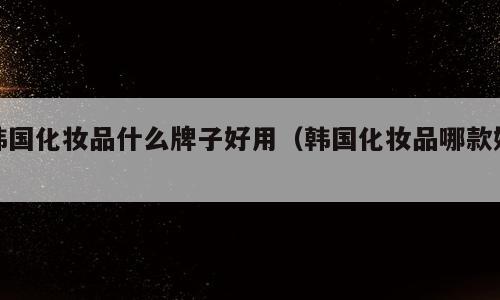 韩国化妆品什么牌子好用（韩国化妆品哪款好）