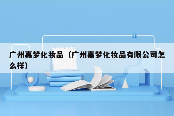 广州嘉梦化妆品（广州嘉梦化妆品有限公司怎么样）