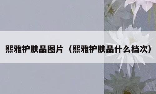 熙雅护肤品图片（熙雅护肤品什么档次）
