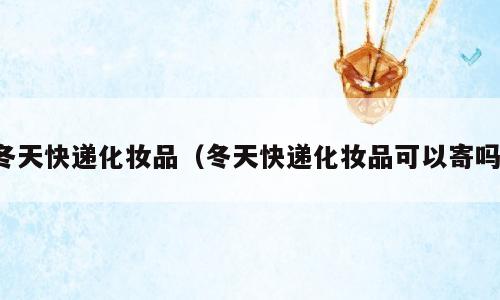 冬天快递化妆品（冬天快递化妆品可以寄吗）
