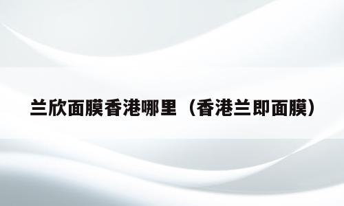 兰欣面膜香港哪里（香港兰即面膜）