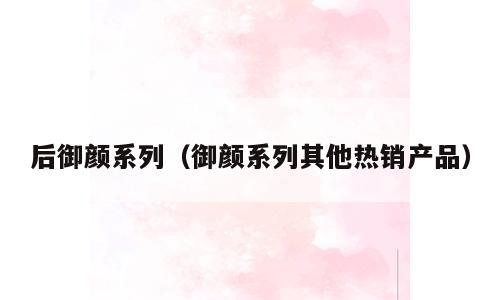 后御颜系列（御颜系列其他热销产品）