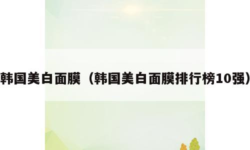韩国美白面膜（韩国美白面膜排行榜10强）
