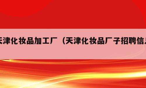 天津化妆品加工厂（天津化妆品厂子招聘信息）
