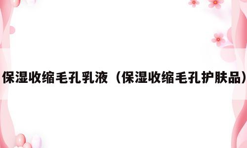 保湿收缩毛孔乳液（保湿收缩毛孔护肤品）