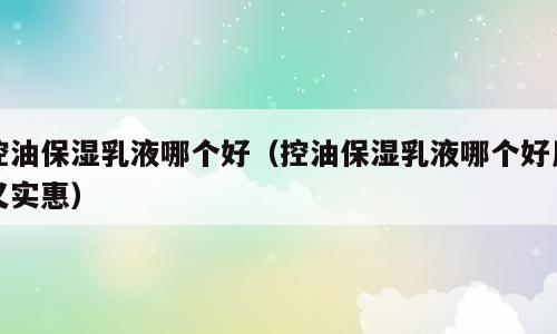 控油保湿乳液哪个好（控油保湿乳液哪个好用又实惠）