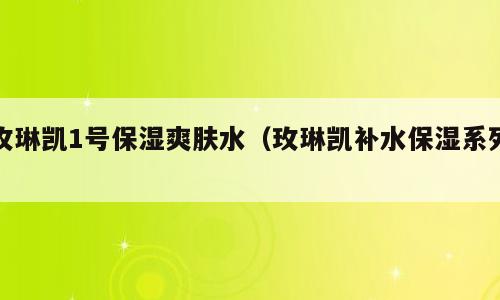 玫琳凯1号保湿爽肤水（玫琳凯补水保湿系列）