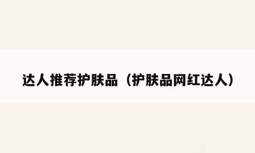 达人推荐护肤品（护肤品网红达人）