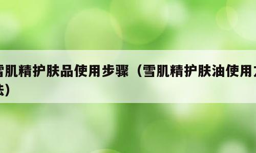 雪肌精护肤品使用步骤（雪肌精护肤油使用方法）