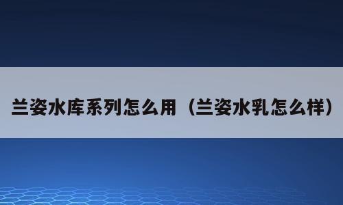 兰姿水库系列怎么用（兰姿水乳怎么样）
