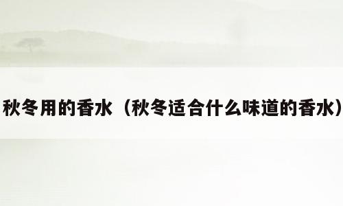秋冬用的香水（秋冬适合什么味道的香水）