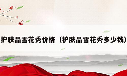 护肤品雪花秀价格（护肤品雪花秀多少钱）