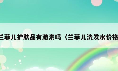 兰菲儿护肤品有激素吗（兰菲儿洗发水价格）