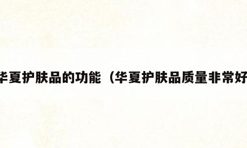 华夏护肤品的功能（华夏护肤品质量非常好）