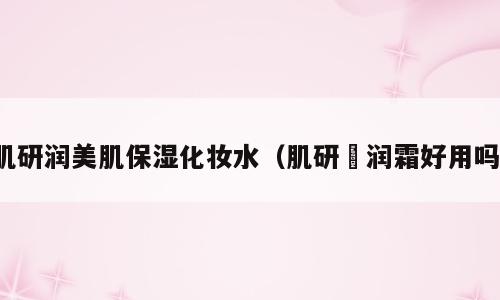 肌研润美肌保湿化妆水（肌研糀润霜好用吗）