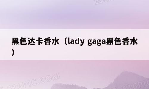 黑色达卡香水（lady gaga黑色香水）