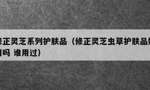 修正灵芝系列护肤品（修正灵芝虫草护肤品好用吗 谁用过）