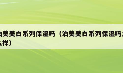 泊美美白系列保湿吗（泊美美白系列保湿吗怎么样）