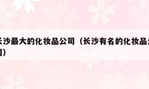 长沙最大的化妆品公司（长沙有名的化妆品公司）