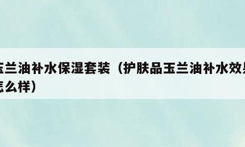 玉兰油补水保湿套装（护肤品玉兰油补水效果怎么样）