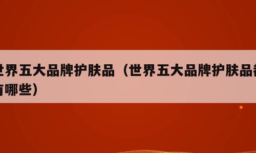 世界五大品牌护肤品（世界五大品牌护肤品都有哪些）