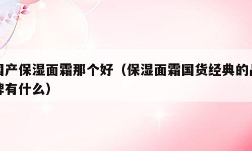 国产保湿面霜那个好（保湿面霜国货经典的品牌有什么）