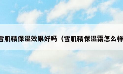 雪肌精保湿效果好吗（雪肌精保湿霜怎么样）
