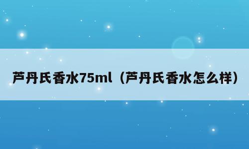 芦丹氏香水75ml（芦丹氏香水怎么样）