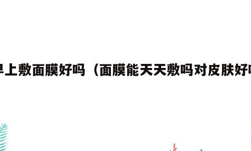 早上敷面膜好吗（面膜能天天敷吗对皮肤好吗）