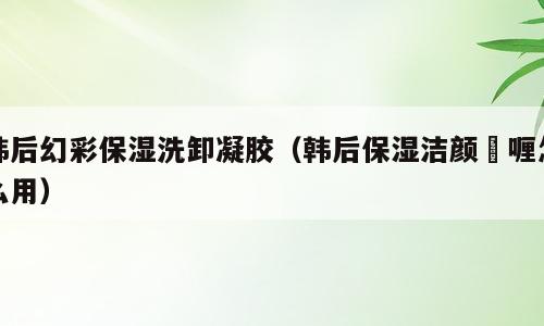 韩后幻彩保湿洗卸凝胶（韩后保湿洁颜啫喱怎么用）