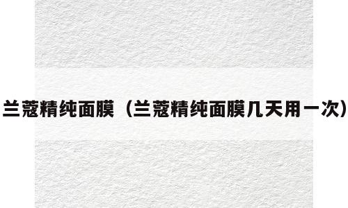 兰蔻精纯面膜（兰蔻精纯面膜几天用一次）